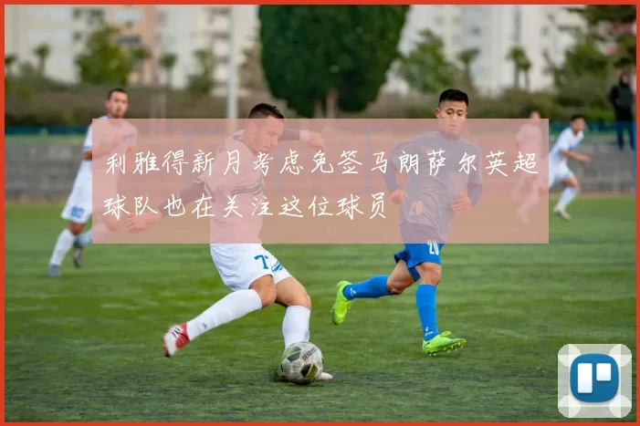 利雅得新月考虑免签马朗萨尔英超球队也在关注这位球员