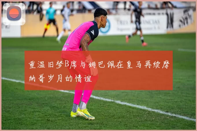 重温旧梦B席与姆巴佩在皇马再续摩纳哥岁月的情谊