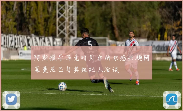 阿斯报导马竞对贝尔纳尔感兴趣阿莱曼尼已与其经纪人洽谈
