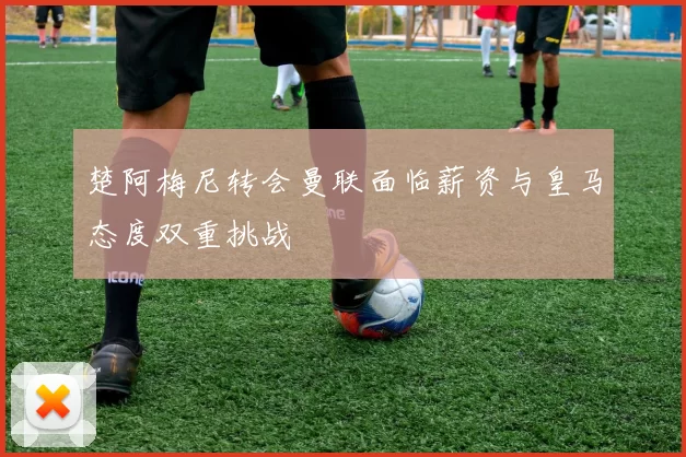 楚阿梅尼转会曼联面临薪资与皇马态度双重挑战