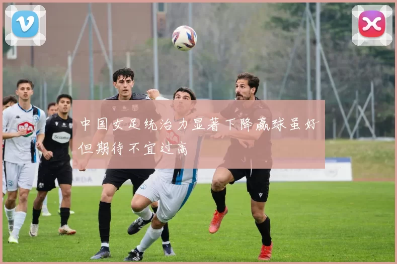 中国女足统治力显著下降赢球虽好但期待不宜过高