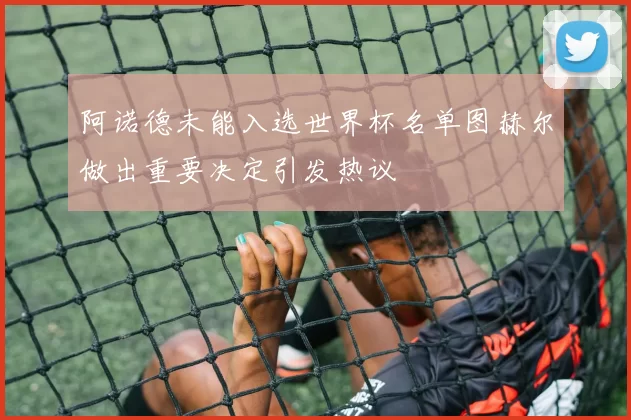 阿诺德未能入选世界杯名单图赫尔做出重要决定引发热议