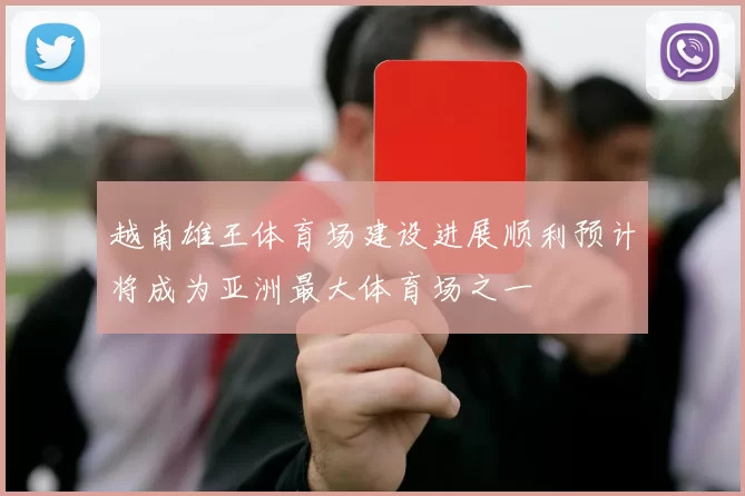 越南雄王体育场建设进展顺利预计将成为亚洲最大体育场之一