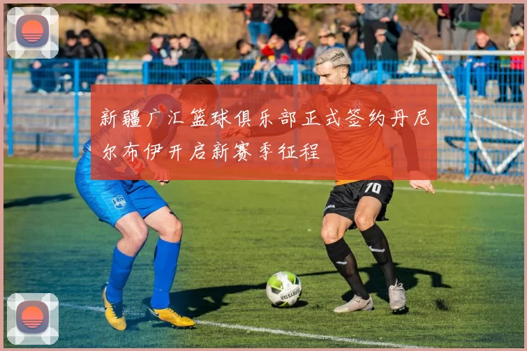 新疆广汇篮球俱乐部正式签约丹尼尔布伊开启新赛季征程