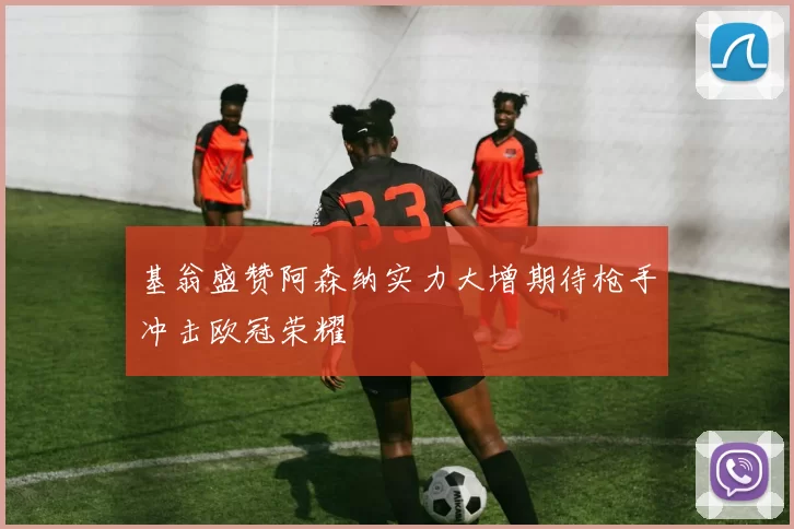 基翁盛赞阿森纳实力大增期待枪手冲击欧冠荣耀