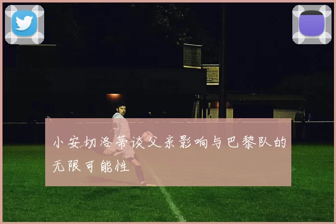 小安切洛蒂谈父亲影响与巴黎队的无限可能性