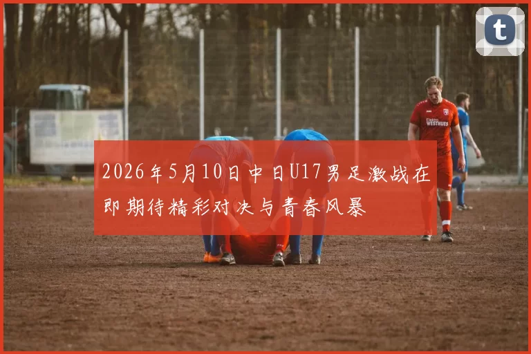 2026年5月10日中日U17男足激战在即期待精彩对决与青春风暴