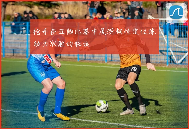 枪手在丑陋比赛中展现韧性定位球助力取胜的秘诀